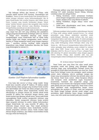 III. INTERNET OF THINGS (IOT)
Ada beberapa definisi dari Internet of Things, salah
satunyha adalah menurut SAP (Systeme, Anwendungen und
Produkte) : Dunia di mana benda-benda fisik diintegrasikan ke
dalam jaringan informasi secara berkesinambungan, dan di
mana benda-benda fisik tersebut berperan aktif dalam proses
bisnis. Layanan yang tersedia berinteraksi dengan ‘obyek
pintar’ melalui Internet, mencari dan mengubah status mereka
sesuai dengan setiap informasi yang dikaitkan, disamping
memperhatikan masalah privasi dan keamanan.[4].
Internet of Things (IoT) adalah suatu revolusi dari jaringan
yang sangat luas dari web yang terhubung dan smartphone
sebagai pengontrol benda-benda di berbagai sektor [2]. Internet
of Things (IoT) merupakan teknologi yang mampu
menghubungkan semua benda-benda baik itu benda hidup
maupun benda mati dengan menggunakan media internet.
Internet of Things mempunyai tujuan sesuai dengan slogannya
yaitu :” anywhere, anytime, anything” dalam mengolah
pengetahuan yang didapat berdasarkan data-data dari benda
yang dihubungkan ke internet [1].
Gambar 1.IoT Platform Infrastruktur (sumber
www.google.com)
Cara kerja dari internet of things cukup mudah. Setiap
benda harus memiliki sebuah IP Address. IP Address adalah
sebuah identitas dalam jaringan yang membuat benda tersebut
bisa diperintahkan dari benda lain dalam jaringan yang sama.
Selanjutnya, IP address dalam benda-benda tersebut akan
dikoneksikan ke jaringan internet [8]. Setelah sebuah benda
memiliki IP address dan terkoneksi dengan internet, pada
benda tersebut juga dipasang sebuah sensor. Sensor pada benda
memungkinkan benda tersebut memperoleh informasi yang
dibutuhkan. Setelah memperoleh informasi, benda tersebut
dapat mengolah informasi itu sendiri, bahkan berkomunikasi
dengan benda-benda lain yang memiliki IP address dan
terkoneksi dengan internet juga. Akan terjadi pertukaran
informasi dalam komunikasi antara benda-benda tersebut.
Setelah pengolahan informasi selesai, benda tersebut dapat
bekerja dengan sendirinya, atau bahkan memerintahkan benda
lain juga untuk ikut bekerja [8].
Penerapan aplikasi yang telah dikembangkan berbasiskan
teknologi IoT sudah mencakup banyak bidang, beberapa
contohnya antara lain sebagai berikut:
1. Bidang Kesehatan, sistem pemantauan kesehatan
pasien dengan menggunakan sensor bisa berupa gelang
tangan, ataupun sensor yang ditanam di pakaian.
2. Bidang Pendidikan, dengan adanya sistem smart
classroom.
3. Sudah mulai dikembangkan smart home, misalkan
Homechat dari LG Company.
Beberapa pendapat terkait predikisi perkembangan Internet
of Thing salah satunya adalah menurut Gartner, Inc. sebuah
perusahaan yang khusus melakukan penelitian untuk
perkembangan teknologi, produk terbaru, dan riset pasar,
mengatakan bahwa nanti akan ada hampir 26 miliar perangkat
di Internet of Things pada tahun 2020, data ini didapat dari tren
yang sudah berlangsung selama beberapa tahun yang lalu.
Selain itu, ABI Research memperkirakan bahwa lebih dari 30
miliar perangkat akan terhubung secara nirkabel ke internet
pada tahun 2020. Sesuai survei terbaru dan studi yang
dilakukan oleh Pew Research Internet Project, sebagian besar
ahli teknologi 83 persen menyatakan setuju dengan gagasan
bahwa Internet Things akan memiliki efek luas dan
menguntungkan dalam kehidupan dan bisnis pada tahun 2025.
IV. RUMAH CERDAS “SMARTHOME”
Smart home atau yang biasa kita sebut rumah pintar
merupakan rumah atau gedung yang dilengkapi dengan
teknologi tinggi yang memungkinkan berbagai system dan
perangkat di rumah dapat berkomunikasi satu sama lain. Smart
home berisi berbagai system dan perangkat, seperti pemanas
sentral, alarm kebakaran, televisi, pendingin ruangan dan
lampu yang menyampaikan informasi dan perintah antara satu
dan lainnya. Smart home system dalam beroperasi dibantu
oleh komputer untuk memberikan segala kenyamanan,
keselamatan, keamanan dan penghemat energy yang
berlangsung secara otomatis dan terprogram melalui komputer
pada gedung atau pun rumah tinggal kita. Smart home system
dapat digunakan untuk menggendalikan hampir semua
perlengkapan dan peralatan di rumah, mulai dari pengaturan
tata lampu hingga berbagai alat-alat rumah tangga, yang
perintahnya dapat dilakukan hanya dengan menggunakan
suara, sinar infra merah atau kendali jarak jauh (remote).
 