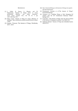 REFERENCES
[1] J. Gubbi, R. Buyya, S. Marusic, and M.
Palaniswami, “Internet of Things (IoT): A vision,
architectural elements, and future directions,”
Futur. Gener. Comput. Syst., vol. 29, no. 7, pp.
1645–1660, Sep. 2013
[2] Marco Casini, “Internet of things for energy efficiensy of
buildings,” http://architecture.scientific-journal.com/toc/volume-
2.html
[3] Gartner, “Forecast: The Internet of Things, Worldwide,
2013”, 2013
[4] http://internetofthings.or.id/internet-of-things-itu-seperti-
apa-dan-bagaimana/
[5] Floerkemeier, Christian et al.”The Internet of Things”.
Switzerland.Springer.
[6] T.Kramp et al. “Enabling Things to Talk: Designing IoT
solution with the IoT Architectural Reference Model”.
Springer.2011
[7] Evans,Dave. “The Internet of Things :How the Next Evolution
of the Internet Is Changing Everything”.Cisco IBSG:2011
[8] Nathaniel, Richard. “Internet of Things dan Embedded System.
Jakarta.2014
 