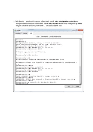 5.Pada Router 1 atur ip address dan subnetmask untuk interface fastethernet 0/0 dan
mengatur ip address dan subnetmask untuk interface serial 2/0 serta mengatur ip route
dengan cara klik Router 1 pilih tab CLI lalu ketik seperti ini :
 