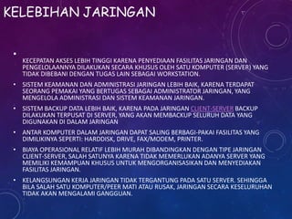 KELEBIHAN JARINGAN

KECEPATAN AKSES LEBIH TINGGI KARENA PENYEDIAAN FASILITAS JARINGAN DAN
PENGELOLAANNYA DILAKUKAN SECARA KHUSUS OLEH SATU KOMPUTER (SERVER) YANG
TIDAK DIBEBANI DENGAN TUGAS LAIN SEBAGAI WORKSTATION.
• SISTEM KEAMANAN DAN ADMINISTRASI JARINGAN LEBIH BAIK, KARENA TERDAPAT
SEORANG PEMAKAI YANG BERTUGAS SEBAGAI ADMINISTRATOR JARINGAN, YANG
MENGELOLA ADMINISTRASI DAN SISTEM KEAMANAN JARINGAN.
• SISTEM BACKUP DATA LEBIH BAIK, KARENA PADA JARINGAN CLIENT-SERVER BACKUP
DILAKUKAN TERPUSAT DI SERVER, YANG AKAN MEMBACKUP SELURUH DATA YANG
DIGUNAKAN DI DALAM JARINGAN
• ANTAR KOMPUTER DALAM JARINGAN DAPAT SALING BERBAGI-PAKAI FASILITAS YANG
DIMILIKINYA SEPERTI: HARDDISK, DRIVE, FAX/MODEM, PRINTER.
• BIAYA OPERASIONAL RELATIF LEBIH MURAH DIBANDINGKAN DENGAN TIPE JARINGAN
CLIENT-SERVER, SALAH SATUNYA KARENA TIDAK MEMERLUKAN ADANYA SERVER YANG
MEMILIKI KEMAMPUAN KHUSUS UNTUK MENGORGANISASIKAN DAN MENYEDIAKAN
FASILITAS JARINGAN.
• KELANGSUNGAN KERJA JARINGAN TIDAK TERGANTUNG PADA SATU SERVER. SEHINGGA
BILA SALAH SATU KOMPUTER/PEER MATI ATAU RUSAK, JARINGAN SECARA KESELURUHAN
TIDAK AKAN MENGALAMI GANGGUAN.
 