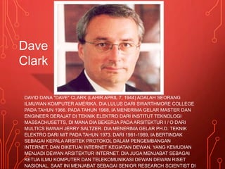 DAVID DANA "DAVE" CLARK (LAHIR APRIL 7, 1944) ADALAH SEORANG
ILMUWAN KOMPUTER AMERIKA. DIA LULUS DARI SWARTHMORE COLLEGE
PADA TAHUN 1966. PADA TAHUN 1968, IA MENERIMA GELAR MASTER DAN
ENGINEER DERAJAT DI TEKNIK ELEKTRO DARI INSTITUT TEKNOLOGI
MASSACHUSETTS, DI MANA DIA BEKERJA PADA ARSITEKTUR I / O DARI
MULTICS BAWAH JERRY SALTZER. DIA MENERIMA GELAR PH.D. TEKNIK
ELEKTRO DARI MIT PADA TAHUN 1973. DARI 1981-1989, IA BERTINDAK
SEBAGAI KEPALA ARSITEK PROTOKOL DALAM PENGEMBANGAN
INTERNET, DAN DIKETUAI INTERNET KEGIATAN DEWAN, YANG KEMUDIAN
MENJADI DEWAN ARSITEKTUR INTERNET. DIA JUGA MENJABAT SEBAGAI
KETUA ILMU KOMPUTER DAN TELEKOMUNIKASI DEWAN DEWAN RISET
NASIONAL. SAAT INI MENJABAT SEBAGAI SENIOR RESEARCH SCIENTIST DI
Dave
Clark
 