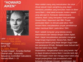 “HOWARD
AIKEN”
Aiken adalah orang yang mencetuskan ide untuk
dibuat sebuah mesin penghitung yang dapat
membantu penelitian yang kemudian mesin ini diberi
nama Mark I, cikal bakal komputer modern seperti
yang ada saat ini. Komputer elektromekanis
pertama, Mark I yang merupakan hasil penelitian
Howard Aiken, disponsori oleh IBM. Proyek
pembuatan Mark I ini dimulai pada tahun 1937.
Howard Aiken menyelesaikan proyek penelitiannya
dalam membuat Mark I pada tahun 1944.
Mark I adalah komputer yang bekerja secara
eletromekanis dan bekerja dengan sistem digital.
Mark I dapat menyelesaikan persoalan mengenai
fungsi-fungsi trigonometri. Secara fisik, Mark I
mempunyai bentuk yang besar dengan tinggi 8 kaki
dan panjangnya 55 kaki. Sebagian besar terbuat dari
besi dan bahan kaca. Saat
dioperasikan, mengeluarkan bunyi yang berisik. Hal
ini dapat dimaklumi karena Mark I memiliki lebih dari
750.000 bagian mesin dan menggunakan kabel yang
sangat panjangAiken juga proselytized untuk
komputer di kalangan ilmuwan, cendekiawan, dan
Lahir : 8 Maret 1900
Hoboken, New Jersey
Meninggal : 14 Maret 1973
(umur 73)
St. Louis, Missouri
Tempat tinggal : Amerika Serikat
Dikenal atas : Automatic
Sequence Controlled Calculators
Harvard Mark I – IV
 