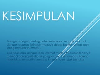 KESIMPULAN
Jaringan sangat penting untuk kehidupan manusia saat ini
dengan adanya jaringan manusia dapat berkomunikasi dan
saling bertukar informasi .
Jika tidak ada jaringan dan internet mungkin komputer hanya
menjadi barang elektronik yang kurang bermanfaat .Karena
tidak bisa mencari informasi di internet dan tidak bertukar
 