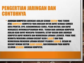 PENGERTIAN JARINGAN DAN
CONTOHNYA
• JARINGAN KOMPUTER (JARINGAN) ADALAH SEBUAH SISTEM YANG TERDIRI
ATAS KOMPUTER-KOMPUTER YANG DIDESAIN UNTUK DAPAT BERBAGI SUMBER
DAYA (PRINTER, CPU), BERKOMUNIKASI (SUREL, PESAN INSTAN), DAN DAPAT
MENGAKSES INFORMASI(PERAMBAN WEB). TUJUAN DARI JARINGAN KOMPUTER
ADALAH AGAR DAPAT MENCAPAI TUJUANNYA, SETIAP BAGIAN DARI JARINGAN
KOMPUTER DAPAT MEMINTA DAN MEMBERIKAN LAYANAN (SERVICE). PIHAK YANG
MEMINTA/MENERIMA LAYANAN DISEBUT KLIEN (CLIENT) DAN YANG
MEMBERIKAN/MENGIRIM LAYANAN DISEBUT PELADEN (SERVER). DESAIN INI
DISEBUT DENGAN SISTEM CLIENT-SERVER, DAN DIGUNAKAN PADA HAMPIR
SELURUH APLIKASI JARINGAN KOMPUTER.
 