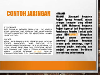 CONTOH JARINGAN
INTEINTERNET
RNET BUKANLAH JARINGAN SAMA SEKALI, TAPI KOLEKSI
BESAR JARINGAN YANG BERBEDA YANG MENGGUNAKAN
PROTOKOL UMUM TERTENTU DAN MEMBERIKAN LAYANAN
UMUM TERTENTU.
•NSFNET
NSFNET MERUPAKAN SEBUAH JARINGAN DARI NATIONAL
SCIENCE FOUNDATION YANG DIBENTUK OLEH
PEMEBRINTAH AMERIKA SERIKAT PADA AKHIR TAHUN 1970
UNTUK BIDANG PENELITIAN DAN PENDIDIKAN. NSFNET
JUGA PULALAH YANG DAHULU PERNAH MENGGANTIKAN
ARPANET SEBAGAI BACKBONE INTERNET SEBELUM
KEMUDIAN DIGANTIKAN OLEH PIHAK SWASTA KOMERSIAL.
•ARPANET
ARPANET (Advanced Research
Project Agency Network) adalah
jaringan komputer yang dibuat
oleh ARPA (Advanced Research
Project Agency) dari Departemen
Pertahanan Amerika Serikat pada
tahun 1969.ARPANET difungsikan
sebagai sarana percobaan
teknologi jaringan komputer
terbaru pada zamannya, seperti
teknologi packet switching dan
menjadi permulaan berdirinya
Internet yang ada sekarang.
 