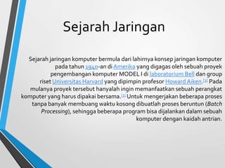 Sejarah Jaringan
Sejarah jaringan komputer bermula dari lahirnya konsep jaringan komputer
pada tahun 1940-an di Amerika yang digagas oleh sebuah proyek
pengembangan komputer MODEL I di laboratorium Bell dan group
riset Universitas Harvard yang dipimpin profesor Howard Aiken.[3] Pada
mulanya proyek tersebut hanyalah ingin memanfaatkan sebuah perangkat
komputer yang harus dipakai bersama.[3] Untuk mengerjakan beberapa proses
tanpa banyak membuang waktu kosong dibuatlah proses beruntun (Batch
Processing), sehingga beberapa program bisa dijalankan dalam sebuah
komputer dengan kaidah antrian.
 