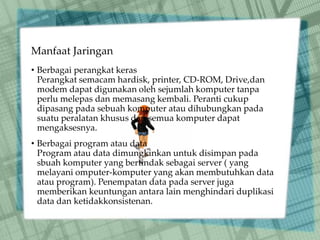 Manfaat Jaringan
• Berbagai perangkat keras
Perangkat semacam hardisk, printer, CD-ROM, Drive,dan
modem dapat digunakan oleh sejumlah komputer tanpa
perlu melepas dan memasang kembali. Peranti cukup
dipasang pada sebuah komputer atau dihubungkan pada
suatu peralatan khusus dan semua komputer dapat
mengaksesnya.
• Berbagai program atau data
Program atau data dimungkinkan untuk disimpan pada
sbuah komputer yang bertindak sebagai server ( yang
melayani omputer-komputer yang akan membutuhkan data
atau program). Penempatan data pada server juga
memberikan keuntungan antara lain menghindari duplikasi
data dan ketidakkonsistenan.
 