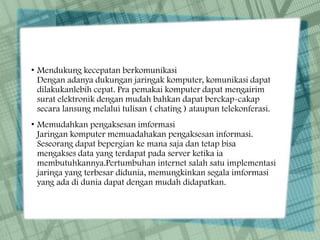 • Mendukung kecepatan berkomunikasi
Dengan adanya dukungan jaringak komputer, komunikasi dapat
dilakukanlebih cepat. Pra pemakai komputer dapat mengairim
surat elektronik dengan mudah bahkan dapat berckap-cakap
secara lansung melalui tulisan ( chating ) ataupun telekonferasi.
• Memudahkan pengaksesan imformasi
Jaringan komputer memuadahakan pengaksesan informasi.
Seseorang dapat bepergian ke mana saja dan tetap bisa
mengakses data yang terdapat pada server ketika ia
membutuhkannya.Pertumbuhan internet salah satu implementasi
jaringa yang terbesar didunia, memungkinkan segala imformasi
yang ada di dunia dapat dengan mudah didapatkan.
 