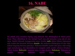 16. NABE




Ini adalah jenis masakan Jepang yang dimasak dan dihidangkan di dalam panci
besar. Panci diletakkan di atas kompor kecil atau plat pemanas yang ada di atas
meja. Sambil dimasak menggunakan panci disebut nabe dalam bahasa Jepangnya
atau wadah dari keramik bernama donabe, dan makanan dihidangkan di atas meja
makan langsung bersama pancinya. Makanan diambil sendiri dari panci oleh orang
ingin memakannya, dan dipindahkan ke mangkuk milik sendiri sebelum dimakan.
Selain disebut Naberyōri, makanan jenis ini juga disebut Nabemono. Makanan ini
populer      sebagai       makanan       musim        dingin    di     Jepang.
 