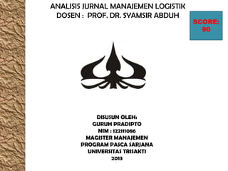 ANALISIS JURNAL MANAJEMEN LOGISTIK
DOSEN : PROF. DR. SYAMSIR ABDUH
DISUSUN OLEH:
GURUH PRADIPTO
NIM : 122111086
MAGISTER MANAJEMEN
PROGRAM PASCA SARJANA
UNIVERSITAS TRISAKTI
2013
SCORE:
90
 