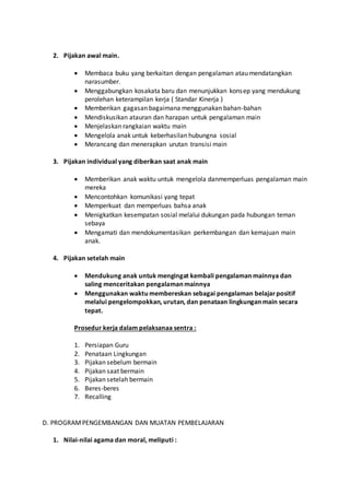 2. Pijakan awal main.
 Membaca buku yang berkaitan dengan pengalaman atau mendatangkan
narasumber.
 Menggabungkan kosakata baru dan menunjukkan konsep yang mendukung
perolehan keterampilan kerja ( Standar Kinerja )
 Memberikan gagasan bagaimana menggunakan bahan-bahan
 Mendiskusikan atauran dan harapan untuk pengalaman main
 Menjelaskan rangkaian waktu main
 Mengelola anak untuk keberhasilan hubungna sosial
 Merancang dan menerapkan urutan transisi main
3. Pijakan individual yang diberikan saat anak main
 Memberikan anak waktu untuk mengelola danmemperluas pengalaman main
mereka
 Mencontohkan komunikasi yang tepat
 Memperkuat dan memperluas bahsa anak
 Menigkatkan kesempatan sosial melalui dukungan pada hubungan teman
sebaya
 Mengamati dan mendokumentasikan perkembangan dan kemajuan main
anak.
4. Pijakan setelah main
 Mendukung anak untuk mengingat kembali pengalaman mainnya dan
saling menceritakan pengalaman mainnya
 Menggunakan waktu membereskan sebagai pengalaman belajarpositif
melalui pengelompokkan, urutan, dan penataan lingkungan main secara
tepat.
Prosedur kerja dalam pelaksanaa sentra :
1. Persiapan Guru
2. Penataan Lingkungan
3. Pijakan sebelum bermain
4. Pijakan saat bermain
5. Pijakan setelah bermain
6. Beres-beres
7. Recalling
D. PROGRAMPENGEMBANGAN DAN MUATAN PEMBELAJARAN
1. Nilai-nilai agama dan moral, meliputi :
 