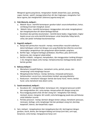 Mengenal agama yang dianut, mengerjakan ibadah, berperilaku jujur, penolong,
sopan, hormat, sportif, menjaga kebersihan diri dan lingkungan, mengetahui hari
besar agama, dan menghormati (toleransi) agama orang lain.
2. Fisik Motorik, meliputi :
a. Motorik Kasar : memiliki kemampuan gerakan tubuh secara terkoordinasi, lentur,
seimbang,lincah dan mengikuti aturan
b. Motorik Halus : memiliki kemampuan menggunakan alat untuk mengeksplorasi
dan mengekspresikan diri dalam berbagai bentuk
c. Kesehatan dan perilaku keselamatan : memiliki berat badan, tinggi badan, lingkar
kepala sesuai usia serta memiliki kemampuan untuk berprilaku hidup bersih,
sehat, dan peduli terhadapt keselamatannya
3. Kognitif, meliputi :
a. Belajar dan pemecahan masalah : mampu memecahkan masalah sederhana
dalam kehidupan sehati-hari dengan cara yang fleksibel dan diterima sosial dan
menerapkan pengetahuan dan pengalaman dalamkonteks yang baru
b. Berfikir logis : mengenal berbagai perbedaan, klasifikasi, pola, berinisiatif,
berencana, dan mengenal sebab akibat
c. Berfikir simbolik : mengenal, menyebutkan, dan menggunakan lambing bilangan
1-10, mengenal abjad, serta mampu mempresentasikan berbagai benda dalam
bentuk gambar
4. Bahasa,meliputi :
a. Memahami (reseptif) Bahasa : memahami cerita, peritah, aturan, dan
menyenangi serta menghargai bacaan
b. Mengekspresikan Bahasa : mampu bertanya, menjawab pertanyaan,
berkomunikasi secara lisan, menceritakan kembali apa yang diketahui
c. Keaksaraan : memahami hubungan bentuk dan bunyi huruf, meniru bentuk
huruf, serta memahami kata dalam cerita.
5. Sosial-emosional, meliputi :
a. Kesadaran diri : memperlihatkan kemampuan diri, mengenal perasaan sendiri
dan mengendalikan diri, serta mampu menyesuaikan diri dengan orang lain
b. Rasa tanggung jawab untuk diri dan orang lain : mengetahui hak-haknya,
mentaati aturan, mengatur diri sendiri, serta bertanggung jawab atas perilakunya
untuk kebaikan sesama
c. Perilaku prososial : mampu bermain dengan teman sebaya, memahami perasaan,
merespon, berbagi, serta menghargai hak dan pendapat orang lain, bersikap
kooperatif, toleran, dan berperilaku sopan
6. Seni, meliputi : mengeksplorasi dan mengekspresikan diri, berimaginasi dengan
gerakan, musik, drama, dan beragam bidang seni lainya (seni lukis, seni rupa,
kerajinan), serta mampu mengapresiasi karya seni
 