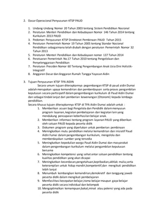 2. Dasar Operasional Penyusunan KTSP PAUD
1. Undang-Undang Nomor 20 Tahun 2003 tentang Sistem Pendidikan Nasional
2. Peraturan Menteri Pendidikan dan Kebudayaan Nomor 146 Tahun 2014 tentang
Kurikulum 2013 PAUD
3. Pedoman Penyusunan KTSP Direktorat Pembinaan PAUD Tahun 2015
4. Peraturan Pemerintah Nomor 19 Tahun 2005 tentang Standar Nasional
Pendidikan sebagaimana telah diubah dengan peraturan Pemerintah Nomor 32
Tahun 2013
5. Peraturan Menteri Pendidikan dan Kebudayaan nomor 137 Tahun 2014
6. Peratuaran Pemerintah No.17 Tahun 2010 tentang Pengelolaan dan
Penyelenggaraan Pendidikan
7. Peraturan Presiden Nomor 60 Tentang Pengembangan Anak Usia Dini Holistik-
Integratif
8. Anggaran Dasar dan Anggaran Rumah Tangga Yayasan Aidin
3. Tujuan Penyusunan KTSP TPA AIDIN
Secara umum tujuan diterapkannya pegembangan KTSP di paud aidin Dumai
adalah merupakan upaya kemandirian dan pemberdayaan serta proses pengambilan
keputusan secara partisipatif dalampengembangan kurikulum di Paud Aidin Dumai
dan sebagai tindak lanjut dari pemberian kewenangan (Otonomi) kepada lembaga
pendidikan.
Secara khusus tujuan diterapkannya KTSP di TPA Aidin Dumai adalah untuk :
1. Memberikan acuan bagi Pengelola dan Pendidik dalammenyusun
program layanan, kegiatan pembelajaran dan kegiatan lain yang
mendukung pencapaian keberhasilan belajar anak.
2. Memberikan informasi tentang program layanan PAUD yang diberikan
oleh satuan PAUD kepada peserta didik
3. Dokumen program yang diperlukan untuk pemberian pembinaan
4. Meningkatkan mutu pendidikan melalui kemandirian dan inisiatif Paud
Aidin Fumai dalampengembangan kurikulum, mengelola dan
memberdayakan sumber yang tersedia
5. Meningkatkan kepedulian warga Paud Aidin Dumai dan masyarakat
dalam pengembangan kurikulum melalui pengambilan keputusan
bersama
6. Meningkatkan kompetensi yang sehat antar satuan pendidikan tentang
kualitas pendidikan yang akan dicapai
7. Meningkatkan kecerdasan,pengetahuan,kepribadian,akhlak mulia,serta
keterampilan untuk hidup mandiri,kompetentif,dan mengikuti pendidikan
lebih lanjut
8. Menumbuh kembangkan kemandirian,demokratif dan tanggung jawab
peserta didik dalam mengikuti pembelajaran
9. Memfasilitasi kecepatan belajar,irama belajar maupun gaya belajar
peserta didik secara individual dan kelompok
10. Mengoptimalkan kemampuan,bakat,minat atau potensi yang ada pada
peserta didik
 