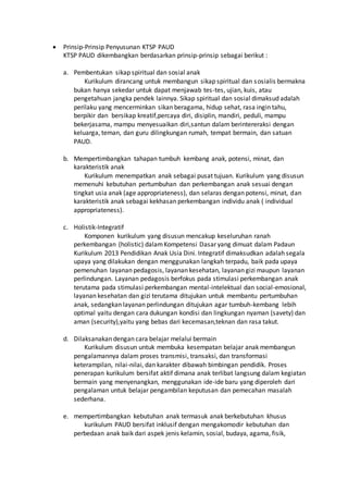  Prinsip-Prinsip Penyusunan KTSP PAUD
KTSP PAUD dikembangkan berdasarkan prinsip-prinsip sebagai berikut :
a. Pembentukan sikap spiritual dan sosial anak
Kurikulum dirancang untuk membangun sikap spiritual dan sosialis bermakna
bukan hanya sekedar untuk dapat menjawab tes-tes, ujian, kuis, atau
pengetahuan jangka pendek lainnya. Sikap spiritual dan sosial dimaksud adalah
perilaku yang mencerminkan sikan beragama, hidup sehat, rasa ingin tahu,
berpikir dan bersikap kreatif,percaya diri, disiplin, mandiri, peduli, mampu
bekerjasama, mampu menyesuaikan diri,santun dalam berintereraksi dengan
keluarga, teman, dan guru dilingkungan rumah, tempat bermain, dan satuan
PAUD.
b. Mempertimbangkan tahapan tumbuh kembang anak, potensi, minat, dan
karakteristik anak
Kurikulum menempatkan anak sebagai pusat tujuan. Kurikulum yang disusun
memenuhi kebutuhan pertumbuhan dan perkembangan anak sesuai dengan
tingkat usia anak (age appropriateness), dan selaras dengan potensi, minat, dan
karakteristik anak sebagai kekhasan perkembangan individu anak ( individual
appropriateness).
c. Holistik-Integratif
Komponen kurikulum yang disusun mencakup keseluruhan ranah
perkembangan (holistic) dalamKompetensi Dasar yang dimuat dalam Padaun
Kurikulum 2013 Pendidikan Anak Usia Dini. Integratif dimaksudkan adalah segala
upaya yang dilakukan dengan menggunakan langkah terpadu, baik pada upaya
pemenuhan layanan pedagosis, layanan kesehatan, layanan gizi maupun layanan
perlindungan. Layanan pedagosis berfokus pada stimulasi perkembangan anak
terutama pada stimulasi perkembangan mental-intelektual dan social-emosional,
layanan kesehatan dan gizi terutama ditujukan untuk membantu pertumbuhan
anak, sedangkan layanan perlindungan ditujukan agar tumbuh-kembang lebih
optimal yaitu dengan cara dukungan kondisi dan lingkungan nyaman (savety) dan
aman (security),yaitu yang bebas dari kecemasan,teknan dan rasa takut.
d. Dilaksanakan dengan cara belajar melalui bermain
Kurikulum disusun untuk membuka kesempatan belajar anak membangun
pengalamannya dalam proses transmisi, transaksi, dan transformasi
keterampilan, nilai-nilai, dan karakter dibawah bimbingan pendidik. Proses
penerapan kurikulum bersifat aktif dimana anak terlibat langsung dalam kegiatan
bermain yang menyenangkan, menggunakan ide-ide baru yang diperoleh dari
pengalaman untuk belajar pengambilan keputusan dan pemecahan masalah
sederhana.
e. mempertimbangkan kebutuhan anak termasuk anak berkebutuhan khusus
kurikulum PAUD bersifat inklusif dengan mengakomodir kebutuhan dan
perbedaan anak baik dari aspek jenis kelamin, sosial, budaya, agama, fisik,
 