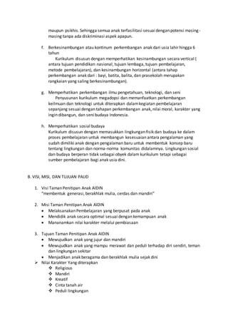 maupun psikhis. Sehingga semua anak terfasilitasi sesuaidengan potensi masing-
masing tanpa ada diskriminasi aspek apapun.
f. Berkesinambungan atau kontinum perkembangan anak dari usia lahir hingga 6
tahun
Kurikulum disusun dengan memperhatikan kesinambungan secara vertical (
antara tujuan pendidikan nasional, tujuan lembaga, tujuan pembelajaran,
metode pembelajaran), dan kesinambungan horizontal (antara tahap
perkembangan anak dari : bayi, batita, balita, dan prasekolah merupakan
rangkaian yang saling berkesinambungan).
g. Memperhatikan perkembangan ilmu pengetahuan, teknologi, dan seni
Penyusunan kurikulum megadopsi dan memanfaatkan perkembangan
keilmuan dan teknologi untuk diterapkan dalamkegiatan pembelajaran
sepanjang sesuai dengan tahapan perkembangan anak, nilai moral, karakter yang
ingin dibangun, dan seni budaya Indonesia.
h. Memperhatikan sosial budaya
Kurikulum disusun dengan memasukkan lingkungan fisik dan budaya ke dalam
proses pembelajaran untuk membangun kesesuaian antara pengalaman yang
sudah dimiliki anak dengan pengalaman baru untuk membentuk konsep baru
tentang lingkungan dan norma-norma komunitas didalamnya. Lingkungan sosial
dan budaya berperan tidak sebagai obyek dalam kurikulum tetapi sebagai
sumber pembelajaran bagi anak usia dini.
B. VISI, MISI, DAN TUJUAN PAUD
1. Visi Taman Penitipan Anak AIDIN
“membentuk generasi, berakhlak mulia, cerdas dan mandiri”
2. Misi Taman Penitipan Anak AIDIN
 Melaksanakan Pembelajaran yang berpusat pada anak
 Mendidik anak secara optimal sesuai dengan kemampuan anak
 Mananamkan nilai karakter melalui pembiasaan
3. Tujuan Taman Penitipan Anak AIDIN
 Mewujudkan anak yang jujur dan mandiri
 Mewujudkan anak yang mampu merawat dan peduli terhadap diri sendiri, teman
dan lingkungan sekitar
 Menjadikan anak beragama dan berakhlak mulia sejak dini
 Nilai Karakter Yang diterapkan
 Religious
 Mandiri
 Kreatif
 Cinta tanah air
 Peduli lingkungan
 