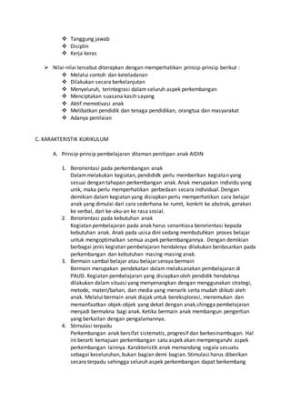  Tanggung jawab
 Disiplin
 Kerja keras
 Nilai-nilai tersebut diterapkan dengan memperhatikan prinsip-prinsip berikut :
 Melalui contoh dan keteladanan
 Dilakukan secara berkelanjutan
 Menyeluruh, terintegrasi dalam seluruh aspek perkembangan
 Menciptakan suasana kasih sayang
 Aktif memotivasi anak
 Melibatkan pendidik dan tenaga pendidikan, orangtua dan masyarakat
 Adanya penilaian
C. KARAKTERISTIK KURIKULUM
A. Prinsip-prinsip pembelajaran ditaman penitipan anak AIDIN
1. Berorientasi pada perkembangan anak
Dalammelakukan kegiatan, pendididk perlu memberikan kegiatan yang
sesuai dengan tahapan perkembangan anak. Anak merupakan individu yang
unik, maka perlu memperhatikan perbedaan secara individual. Dengan
demikian dalam kegiatan yang disiapkan perlu memperhatikan cara belajar
anak yang dimulai dari cara sederhana ke rumit, konkrit ke abstrak, gerakan
ke verbal, dari ke-aku-an ke rasa sosial.
2. Berorientasi pada kebutuhan anak
Kegiatan pembelajaran pada anak harus senantiasa berorientasi kepada
kebutuhan anak. Anak pada usisa dini sedang membutuhkan proses belajar
untuk mengoptimalkan semua aspek perkembangannya. Dengan demikian
berbagai jenis kegiatan pembelajaran hendaknya dilakukan berdasarkan pada
perkembangan dan kebutuhan masing-masing anak.
3. Bermain sambal belajar atau belajar seraya bermain
Bermain merupakan pendekatan dalam melaksanakan pembelajaran di
PAUD. Kegiatan pembelajaran yang disiapkan oleh pendidik hendaknya
dilakukan dalam situasi yang menyenangkan dengan menggunakan strategi,
metode, materi/bahan, dan media yang menarik serta mudah diikuti oleh
anak. Melalui bermain anak diajak untuk bereksplorasi, menemukan dan
memanfaatkan objek-objek yang dekat dengan anak,shingga pembelajaran
menjadi bermakna bagi anak. Ketika bermain anak membangun pengertian
yang berkaitan dengan pengalamannya.
4. Stimulasi terpadu
Perkembangan anak bersifat sistematis, progresif dan berkesinambugan. Hal
ini berarti kemajuan perkembangan satu aspek akan mempengaruhi aspek
perkembangan lainnya. Karakteristik anak memandang segala sesuatu
sebagai keseluruhan, bukan bagian demi bagian. Stimulasi harus diberikan
secara terpadu sehingga seluruh aspek perkembangan dapat berkembang
 
