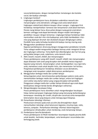 secara berkelanjutan, dengan memperhatikan kematangan dan konteks
sosial, dan budaya setempat.
5. Lingkungan kondusif
Lingkungan pembelajaran harus diciptakan sedemikian menarik dan
menyenangkan serta demokratis sehingga anak selalu betah dalam
lingkungan sekolah baik didalammaupun diluar ruangan. Lingkungan fisik
hendaknya memperhatikan kemanan dan kenyamanan anak dalam bermain.
Penata ruang belajar harus disesuaikan dengan ruang gerak anak dalam
bermain sehingga anak dapat berinteraksi dengan mudah baik dengan
pendidikan maupun dengan temannya. Lingkungan belajar hendaknya tidak
memisahkan anak dari nilai-nilai budayanya, yaitu tidak membedakan nilai-
nilai yang dipelajari dirumah dan disekolah ataupun dilingkungan sekitar.
Pendidik harus peka terhadap karakteristik budaya masing-masing anak.
6. Menggunakan pendekatan tematik
Kegiatan pembelajaran dirancang dengan menggunakan pendekatan tematik.
Tema sebagai wadah mengenalkan berbagai konsep untuk mengenal dirinya
dan lingkungan sekitarnya. Tema dipilih dan dikembangkan dari hal-hal yang
paling dekat dengan anak, sederhana, serta menarik minat.
7. Aktif, kreatif, inovatif, efektif, dan menyenangkan
Proses pembelajaran yang aktif, kreatif, inovatif, efektif, dan menyenangkan
dapat dilakukan oleh anak yang disiapkan oleh pendidik melalui kegiatan-
kegiatan yang menarik, menyenangkan untuk membangkitkan rasa ingin tahu
anak, memotivasi anak untuk berpikir kritis, dan menemukan hal-hal bau.
Pengelolaan pembelajaran hendaknya dilakukan secara demokratis,
mengingat anak meupakan subjek dalamproses pembelajaran.
8. Menggunakan berbagai media dan sumber belajar
Setiap kegiatan untuk menstimulasikan perkembangan potensi anak, perlu
memanfaatkan berbagai media dan sumber belajar, antara lain lingkugan
alamsekitar atau bahan-bahan yang sengaja disiapkan oleh pendidik.
Penggunaan sebagai media dan sumber belajar dimaksud agar anak dapat
bereksplorasi dengan benda-benda dilingkungan sekitarnya.
9. Mengembangkan kecakapan hidup
Proses pembelajaran harus diarahkan untuk mengembangkan kecakapan
hidup melalui penyiapan lingkungan belajar yang menunjang berkembangnya
kemampuan menolong diri sendiri, disiplin dan sosialisasiserta memperoleh
keterampilan dasar yang berguna untuk kelangsungan hidupnya.
10. Pemanfaatan teknologi informasi
Pelaksanaan stimulasi pada anak usia dini jika dimungkinkan dapat
memanfaatkan teknologi untuk kelancaran kegiatan, misalnya tape, radio,
televise, computer. Pemanfaatan teknologi informasi dalam kegiatan
pembelajaran dimaksudkan untuk mendorong anak menyenangi belajar..
11. Pembelajaran bersifat demokratis
Proses pembelajaran di PAUD memberikan kesempatan kepada peserta didik
untuk berpikir, bertindak, berpendapat, serta berekspresi secara bebas dan
bertanggung jawab.
 