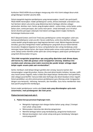 Kurikulum PAUD AIDIN disusun dengan mengusung nilai-nilai islami sebagai dasar untuk
pengembangan karakter peserta didik.
Dalammengelola kegiatan pembelajaran yang menyenangkan, kreatif, dan partisipatif,
PAUD AIDIN menerapkan model pembelajaran sentra, dimana kelompok anak dalam satu
hari bermain dalam satu sentra yang didalamnya berisi berbagai aktivitas sebagai
pemenuhan dentitas main. Sentra yang disiapkan adalah : sentra imtaq, sentra balok, sentra
bahan alam, sentra persiapan, dan sentra main peran. Untuk kelompok usia 3-4 tahun
berain disentra persiapan sebanyak 2 kali dalam seminggu dalam rangka membantu
kematangan keaksaraan anak.
BCCT (Beyond Centers and Circle Time) atau pembelajaran sentra merupakan salah satu
konsep pemebelajaran anak usia dini. Secara sederhana, sentra bisa diartikan sebagai
suatau wadah yang disiapkan guru bagi kegiatan bermain anak. Melalui kegiatan bermain
tersebut, guru bisa mengalirkan materi pembelajaran yang telah disusun dalam bentuk
lesson plan. Rangkaian kegiatan itu harus saling berkaitan dan saling mendukung untuk
mencapai tujuan belajar harian, dan tujuan belajar pada semua sentra pada satu hari harus
sama. Setiap sentra memiliki center point dan semua mengacu pada tujuan pembelajaran
yang telah direncanakan tim guru.
“kita tidak mengetahui pengetahuan apa yang paling diperlukan anak dimasa depan,
oleh karena itu, tidak ada gunanya untuk mengajarkan sekarang. Sebaiknya kita
membatu anak sekarang untuk makin mencintai dan pandai belajar sehingga dapat
belajar segala sesuatu pada saat membutuhkan”.
Sentra membuat anak belajar dengan gembira dan senang. Suasana nyaman dan
menyenangkan sangat disarankan. Karena, jika anak dalamkondisi tertekan, kecewa, sedih
atau marah (emosi negatif), maka ia tidak akan dapat belajar. Berdasarkan hasil penelitian,
otak sebagai pusat berfikir manusia tidak akan berfungsi jika dalamkeadaan emosi negatif.
Dalampendidikan usia dini,selama proses pembelajaran guru dilarang untuk mengajarkan
dengan cara menyuruh, melarang, memarahi, dan mendikte. Guru harus memberikan kata-
kata positif yang bersifat membangun.
Dalammodel pembelajaran sentra ada 3 jenis main yang dikembangkan ayitu main
sensorimotor, main pembangunan dan main peran.
Pijakan bermain bagi anak ada 4 :
1. Pijakan berupa penataan lingkungan main.
 Mengelola lingkungan main dengan bahan-bahan yang cukup ( 3 tempat
main untuk setiap anak)
 Mrencanakan intensitas dan densitas pengalaman
 Memiliki berbagai bahan yang mendudukung pengalaman keaksaraan
 Menata kesempatan main untuk setiap anak guna mendukung hubungan
sosial yang positif
 