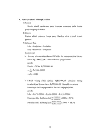 13 
N. Penerapan Pada Bidang Keahlian 
1) Komisi 
Komisi adalah pendapatan yang besarnya tergantung pada tingkat penjualan yang dilakukan. 
2) Diskon 
Diskon adalah potongan harga yang diberikan oleh penjual kepada pembeli 
3) Laba dan Rugi 
Laba = Penjualan – Pembelian 
Rugi = Pembelian – Penjualan 
Contoh soal: 
 Seorang sales mendapat komisi 20% jika dia mampu menjual barang senilai Rp2.000.000,00. Tentukan komisi yang diterima! 
Jawab: 
Komisi = 20% x Rp2000.000,00 
=Rp.2000.000.00 
 Sebuah barang dibeli seharga Rp500.000,00, kemudian barang tersebut dijual dengan harga Rp750.000,00. Hitunglah persentase 
keuntungan dari harga pembelian dan dari harga penjualan! 
Jawab: 
Laba = Rp750.000,00 – Rp500.000,00 = Rp250.000,00 
Persentase laba dari harga beli : 
Persentase laba dari harga jual: 
 