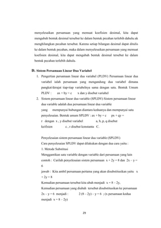 29 
menyelesaikan persamaan yang memuat koefisien desimal, kita dapat mengubah bentuk desimal tersebut ke dalam bentuk pecahan terlebih dahulu.uk menghilangkan pecahan tersebut. Karena setiap bilangan desimal dapat ditulis ke dalam bentuk pecahan, maka dalam menyelesaikan persamaan yang memuat koefisien desimal, kita dapat mengubah bentuk desimal tersebut ke dalam bentuk pecahan terlebih dahulu. 
D. Sistem Persamaan Linear Dua Variabel 
1. Pengertian persamaan linear dua variabel (PLDV) Persamaan linear dua variabel ialah persamaan yang mengandung dua variabel dimana pangkat/derajat tiap-tiap variabelnya sama dengan satu. Bentuk Umum PLDV : ax + by = c x dan y disebut variabel 
2. Sistem persamaan linear dua variable (SPLDV) Sistem persamaan linear dua variable adalah dua persamaan linear dua variable yang mempunyai hubungan diantara keduanya dan mempunyai satu penyelesaian. Bentuk umum SPLDV : ax + by = c px + qy = r dengan x , y disebut variabel a, b, p, q disebut keifisien c , r disebut konstanta C. Penyelesaian sistem persamaan linear dua variable (SPLDV) Cara penyelesaian SPLDV dapat dilakukan dengan dua cara yaitu : 1. Metode Substitusi Menggantikan satu variable dengan variable dari persamaan yang lain contoh : Carilah penyelesaian sistem persamaan x + 2y = 8 dan 2x – y = 6 jawab : Kita ambil persamaan pertama yang akan disubstitusikan yaitu x + 2y = 8 Kemudian persamaan tersebut kita ubah menjadi x = 8 – 2y, Kemudian persamaan yang diubah tersebut disubstitusikan ke persamaan 2x – y = 6 menjadi : 2 (8 – 2y) – y = 6 ; (x persamaan kedua menjadi x = 8 – 2y)  
