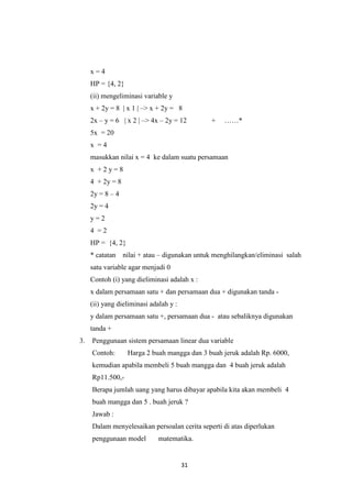 31 
x = 4 HP = {4, 2} (ii) mengeliminasi variable y x + 2y = 8 | x 1 | –> x + 2y = 8 2x – y = 6 | x 2 | –> 4x – 2y = 12 + ……* 5x = 20 x = 4 masukkan nilai x = 4 ke dalam suatu persamaan x + 2 y = 8 4 + 2y = 8 2y = 8 – 4 2y = 4 y = 2 4 = 2 HP = {4, 2} * catatan nilai + atau – digunakan untuk menghilangkan/eliminasi salah satu variable agar menjadi 0 Contoh (i) yang dieliminasi adalah x : x dalam persamaan satu + dan persamaan dua + digunakan tanda - (ii) yang dieliminasi adalah y : y dalam persamaan satu +, persamaan dua - atau sebaliknya digunakan tanda + 
3. Penggunaan sistem persamaan linear dua variable Contoh: Harga 2 buah mangga dan 3 buah jeruk adalah Rp. 6000, kemudian apabila membeli 5 buah mangga dan 4 buah jeruk adalah Rp11.500,- Berapa jumlah uang yang harus dibayar apabila kita akan membeli 4 buah mangga dan 5 . buah jeruk ? Jawab : Dalam menyelesaikan persoalan cerita seperti di atas diperlukan penggunaan model matematika.  