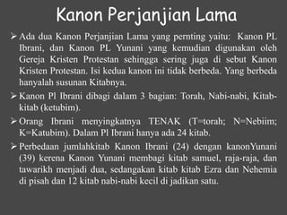 Kanon Perjanjian Lama
 Ada dua Kanon Perjanjian Lama yang pernting yaitu: Kanon PL
Ibrani, dan Kanon PL Yunani yang kemudian digunakan oleh
Gereja Kristen Protestan sehingga sering juga di sebut Kanon
Kristen Protestan. Isi kedua kanon ini tidak berbeda. Yang berbeda
hanyalah susunan Kitabnya.
 Kanon Pl Ibrani dibagi dalam 3 bagian: Torah, Nabi-nabi, Kitab-
kitab (ketubim).
 Orang Ibrani menyingkatnya TENAK (T=torah; N=Nebiim;
K=Katubim). Dalam Pl Ibrani hanya ada 24 kitab.
 Perbedaan jumlahkitab Kanon Ibrani (24) dengan kanonYunani
(39) kerena Kanon Yunani membagi kitab samuel, raja-raja, dan
tawarikh menjadi dua, sedangakan kitab kitab Ezra dan Nehemia
di pisah dan 12 kitab nabi-nabi kecil di jadikan satu.
 