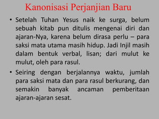 Kanonisasi Perjanjian Baru
• Setelah Tuhan Yesus naik ke surga, belum
sebuah kitab pun ditulis mengenai diri dan
ajaran-Nya, karena belum dirasa perlu – para
saksi mata utama masih hidup. Jadi Injil masih
dalam bentuk verbal, lisan; dari mulut ke
mulut, oleh para rasul.
• Seiring dengan berjalannya waktu, jumlah
para saksi mata dan para rasul berkurang, dan
semakin banyak ancaman pemberitaan
ajaran-ajaran sesat.
 