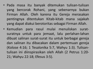 • Pada masa itu banyak ditemukan tulisan-tulisan
yang bercorak Rohani, yang sebenarnya bukan
Firman Allah. Oleh karena itu Gereja merasakan
pentingnya ditentukan Kitab-kitab mana sajakah
yang dapat diakui berotoritas sebagai Firman Allah.
• Kemudian para rasul mulai menuliskan surat-
suratnya untuk para jemaat, lalu perlahan-lahan
dibuat salinan surat-surat itu untuk berbagai gereja
dan salinan itu dibacakan dalam pertemuan gereja
(Kolose 4:16; 1 Tesalonika 5:7, Wahyu 1:3). Tulisan-
tulisan ini diinspirasikan oleh Allah (2 Petrus 1:20-
21; Wahyu 22:18; Efesus 3:5).
 