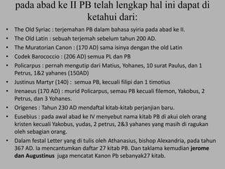 pada abad ke II PB telah lengkap hal ini dapat di
ketahui dari:
• The Old Syriac : terjemahan PB dalam bahasa syiria pada abad ke II.
• The Old Latin : sebuah terjemah sebelum tahun 200 AD.
• The Muratorian Canon : (170 AD) sama isinya dengan the old Latin
• Codek Barococcio : (206 AD) semua PL dan PB
• Policarpus : pernah mengutip dari Matius, Yohanes, 10 surat Paulus, dan 1
Petrus, 1&2 yahanes (150AD)
• Justinus Martyr (140) : semua PB, kecuali filipi dan 1 timotius
• Irenaeus (170 AD) : murid Policarpus, semau PB kecuali filemon, Yakobus, 2
Petrus, dan 3 Yohanes.
• Origenes : Tahun 230 AD mendaftal kitab-kitab perjanjian baru.
• Eusebius : pada awal abad ke IV menyebut nama kitab PB di akui oleh orang
kristen kecuali Yakobus, yudas, 2 petrus, 2&3 yahanes yang masih di ragukan
oleh sebagian orang.
• Dalam festal Letter yang di tulis oleh Athanasius, bishop Alexandria, pada tahun
367 AD. Ia mencantumkan daftar 27 kitab PB. Dan taklama kemudian jerome
dan Augustinus juga mencatat Kanon Pb sebanyak27 kitab.
 