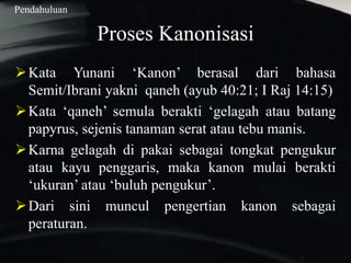 Proses Kanonisasi
Kata Yunani ‘Kanon’ berasal dari bahasa
Semit/Ibrani yakni qaneh (ayub 40:21; I Raj 14:15)
Kata ‘qaneh’ semula berakti ‘gelagah atau batang
papyrus, sejenis tanaman serat atau tebu manis.
Karna gelagah di pakai sebagai tongkat pengukur
atau kayu penggaris, maka kanon mulai berakti
‘ukuran’ atau ‘buluh pengukur’.
Dari sini muncul pengertian kanon sebagai
peraturan.
Pendahuluan
 