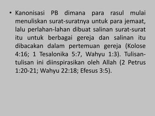• Kanonisasi PB dimana para rasul mulai
menuliskan surat-suratnya untuk para jemaat,
lalu perlahan-lahan dibuat salinan surat-surat
itu untuk berbagai gereja dan salinan itu
dibacakan dalam pertemuan gereja (Kolose
4:16; 1 Tesalonika 5:7, Wahyu 1:3). Tulisan-
tulisan ini diinspirasikan oleh Allah (2 Petrus
1:20-21; Wahyu 22:18; Efesus 3:5).
 