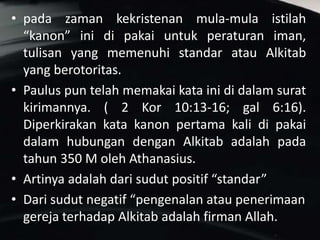 • pada zaman kekristenan mula-mula istilah
“kanon” ini di pakai untuk peraturan iman,
tulisan yang memenuhi standar atau Alkitab
yang berotoritas.
• Paulus pun telah memakai kata ini di dalam surat
kirimannya. ( 2 Kor 10:13-16; gal 6:16).
Diperkirakan kata kanon pertama kali di pakai
dalam hubungan dengan Alkitab adalah pada
tahun 350 M oleh Athanasius.
• Artinya adalah dari sudut positif “standar”
• Dari sudut negatif “pengenalan atau penerimaan
gereja terhadap Alkitab adalah firman Allah.
 