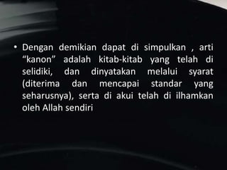 • Dengan demikian dapat di simpulkan , arti
“kanon” adalah kitab-kitab yang telah di
selidiki, dan dinyatakan melalui syarat
(diterima dan mencapai standar yang
seharusnya), serta di akui telah di ilhamkan
oleh Allah sendiri
 