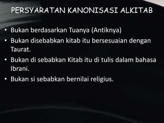 PERSYARATAN KANONISASI ALKITAB
• Bukan berdasarkan Tuanya (Antiknya)
• Bukan disebabkan kitab itu bersesuaian dengan
Taurat.
• Bukan di sebabkan Kitab itu di tulis dalam bahasa
Ibrani.
• Bukan si sebabkan bernilai religius.
 