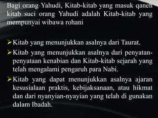 Bagi orang Yahudi, Kitab-kitab yang masuk qaneh
kitab suci orang Yahudi adalah Kitab-kitab yang
mempunyai wibawa rohani
Kitab yang menunjukkan asalnya dari Taurat.
Kitab yang menunjukkan asalnya dari penyatan-
penyataan kenabian dan Kitab-kitab sejarah yang
telah mengalami pengaruh para Nabi.
Kitab yang dapat menunjukkan asalnya ajaran
kesusialaan praktis, kebijaksanaan, atau hikmat
dan dari nyanyian-nyayian yang telah di gunakan
dalam Ibadah.
 