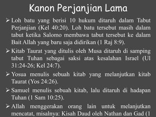 Kanon Perjanjian Lama
 Loh batu yang berisi 10 hukum ditaruh dalam Tabut
Perjanjian (Kel 40:20). Loh batu tersebut masih dalam
tabut ketika Salomo membawa tabut tersebut ke dalam
Bait Allah yang baru saja didirikan (1 Raj 8:9).
 Kitab Taurat yang ditulis oleh Musa ditaruh di samping
tabut Tuhan sebagai saksi atas kesalahan Israel (Ul
31:24-26; Kel 24:7).
 Yosua menulis sebuah kitab yang melanjutkan kitab
Taurat (Yos 24:26).
 Samuel menulis sebuah kitab, lalu ditaruh di hadapan
Tuhan (1 Sam 10:25).
 Allah menggerakan orang lain untuk melanjutkan
mencatat, misalnya: Kisah Daud oleh Nathan dan Gad (1
 