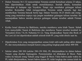 • Dalam Yeremia 36:1-32 menceritakan Yeremia setelah bernubuat selama 23 tahun,
baru diperintahkan Allah untuk menuliskannya. Setelah ditulis, kemudian
dibacakan di hadapan raja Yoyakim. Tetapi raja membakar gulungan tulisan
tersebut. Kemudian Allah menggerakkan Yeremia untuk menulis lagi dan
memberikan Yeremia banyak berita lagi. Dalam Yeremia 36:25 ditulis ada orang-
orang yang memohon supaya raja jangan membakar gulungan tulisan tersebut. Ini
menunjukkan bahwa mereka percaya gulungan tulisan tersebut adalah Firman
Allah.
• Ketika Israel ditawan ke Babilonia, mereka membawa serta kitab Taurat. Sebab
Ezra menyelidiki Taurat di Babilonia dan membawa Taurat tersebut kembali ke
Yerusalem (Ezra 7:6,14; Nehemia 8:1-2). Yang dimaksudkan Taurat (the Book of
the Law) di sini diperkirakan adalah seluruh kitab PL yang telah ditulis saat itu.
• Diperkirakan Ezra yang mengumpulkan semua kitab nabi-nabi paling akhir dalam
PL dan menyatukannya menjadi kanon yang paling lengkap pada tahun 400 SM.
• Sekitar tahun 200 SM (sekitar 280-150 SM), PL diterjemahkan ke dalam bahasa
Yunani yang disebut Septuaginta. Penterjemahan ini dilakukan di Mesir. Pada
waktu itu banyak orang Yahudi yang tinggal di Mesir. Fakta bahwa pada waktu itu
PL telah diterjemahkan, berarti bahwa kanon PL telah lengkap dan semua kitab itu
 