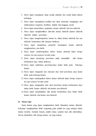 T u g a s K a p i t a | 10 
2. Siswa dapat menunjukan sikap positip (individu dan sosial) dalam diskusi 
kelompok. 
3. Siswa dapat menunjukkan perilaku dan sikap menerima, menghargai, dan 
melaksanakan kejujuran, ketelitian, disiplin dan tanggung jawab. 
4. Siswa dapat menyebutkan pengertian larutan elektrolit dan non elektrolit. 
5. Siswa dapat mengidentifikasi sifat-sifat larutan elektrolit dannon elektrolit 
elektrolit melalui percobaan. 
6. Siswa dapat mengelompokkan larutan ke dalam larutan elektrolit dan non 
elektrolit berdasarkan sifat hantaran listriknya. 
7. Siswa dapat menjelaskan penyebab kemampuan larutan elektrolit 
menghantarkan arus listrik. 
8. Siswa dapat mendeskripsikan bahwa larutan elektrolit dapat berupa 
senyawa ion dan senyawa kovalen polar. 
9. Siswa dapat merancang percobaan untuk menyelidiki sifat larutan 
berdasarkan daya hantar listriknya. 
10. Siswa dapat melakukan percobaan.daya hantar listrik pada beberapa 
larutan. 
11. Siswa dapat mengamati dan mencatat data hasil percobaan daya hantar 
listrik pada beberapa larutan. 
12. Siswa dapat menyimpulkan bahwa larutan elektrolit dapat berupa senyawa 
ion atau senyawa kovalen polar. 
13. Siswa dapat menganalisis data hasil percobaan larutan berdasarkan daya 
hantar listrik larutan elektrolit dan larutan non-elektrolit. 
14. Siswa dapat menyimpulkan sifat larutan berdasarkan daya hantar listrik 
larutan elektrolit dan larutan non-elektrolit. 
D. Materi Ajar 
Suatu larutan yang dapat menghantarkan listrik dinamakan larutan elektrolit. 
Kekuatan menghantarkan listrik tergantung pada jumlah ion yang terdapat dalam 
larutan tersebut. Semakin banyak jumlah ionnya semakin kuat sifat elektrolitnya. 
Hal ini disebabkan oleh derajat ionisasi zat yang terlarut. 
 