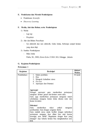 T u g a s K a p i t a | 12 
E. Pendekatan dan Metode Pembelajaran 
 Pendekatan Scientific 
 Discovery Learning 
F. Media, Alat dan Bahan, serta Pembelajaran 
1) Media 
- Lap top 
- Proyektor 
2) Alat dan Bahan Percobaan 
- Uji elektrolit dan non elektrolit, Gelas kimia, beberapa sampel larutan 
yang akan diuji 
3) Sumber Pembelajaran 
- Buku kimia 
Purba, M., 2008, Kimia Kelas X SMA /MA, Erlangga ,Jakarta 
G. Kegiatan Pembelajaran 
Pertemuan 1 
Kegiatan Deskripsi 
Alokasi 
Waktu 
Pendahuluan 1. Salam pembuka 
2. Doa 
3. Mengcek kehadiran siswa 
4. Pre-test 
5. Apersepsi dan Orientasi 
Apersepsi 
Sebagai apersepsi guru memberikan pertanyaan 
mengenai larutan garam dan larutan asam cuka. 
Guru juga memberikan pertanyaan mengenai materi 
sebelumnya mengena ikatan kimia (ikatan ionic dan 
ikatan kovalen) 
Orientasi 
Guru memberikan video/ artikel mengenai 
pembunuhan ikan dengan sengatan listrik. 
Guru melatih siswa untuk berfikir dengan meberikan 
pertanyaan mengapa ikan dilaut bisa mati karena 
tersengat arus listrik? Bagaimana dengan ikan yang 
disungai? Apa kriteria larutan bisa menghantarkan arus 
litrik 
30 menit 
 