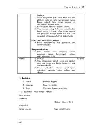 T u g a s K a p i t a | 15 
listriknya. 
13. Siswa menganalisis jenis ikatan kimia dan sifat 
elektrolit suatu zat serta menyimpulkan bahwa 
larutan elektrolit dapat berupa senyawa ion 
atau senyawa kovalen polar. 
14. Siswa berlatih menuliskan reaksi ionisasi. 
15. Guru meminta setiap kelompok mendiskusikan 
fungsi larutan elektrolit dalam tubuh manusia 
dan penyebab keringat terasa asin serta cara 
mengatasi kekurangan elektrolit dalam tubuh. 
Langkah 6: Menarik Kesimpulan 
16. Siswa menyimpulkan hasil percobaan dan 
mempresentasikan 
Mengomunikasikan 
17. Guru meminta siswa menyusun laporan 
percobaan secara berkelompok sebagai 
pekerjaan rumah (PR) 
Penutup 18. Post-test 
19. Guru menanyakan kepada siswa apa manfaat 
yang bisa diambil dari belajar larutan elektrolit 
dan non-elektrolit. 
20. Guru memberikan informasi pembelajaran 
selanjutnya mengenai reaksi reduksi dan 
oksidasi. 
30 menit 
H. Penilaian 
1. Bentuk : Penilaian kognitif 
2. Instrumen : Kuiz, Test tertulis 
3. Tugas : Menyusun laporan percobaan 
ITEM Tes tertulis harus merujuk indikator 
Kunci jawaban 
Penskoran 
Medan, Oktober 2014 
Mengetahui, 
Kepala Sekolah Guru Mata Pelajaran 
NIP. 
