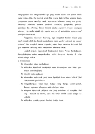 T u g a s K a p i t a | 5 
mengorganisasi atau mengkonstruksi apa yang mereka ketahui dan pahami dalam 
suatu bentuk akhir. Hal tersebut terjadi bila peserta didik terlibat, terutama dalam 
penggunaan proses mentalnya untuk menemukan beberapa konsep dan prinsip. 
Discovery dilakukan melalaui observasi, klasifikasi, pengukuran, prediksi, 
penentuan dan inferring. Proses tersebut disebut cognitive process sedangkan 
discovery itu sendiri adalah the mental process of assimilating conceps and 
principles in the mind. 
Penggunaan Discovery Learning, ingin mengubah kondisi belajar yang 
pasif menjadi aktif dan kreatif, pembelajaran yang teacher oriented ke student 
oriented, dan mengubah modus ekspository siswa hanya menerima informasi dari 
guru ke modus Discovery siswa menemukan informasi sendiri. 
Langkah-langkah Operasional Implementasi dalam Proses Pembelajaran. 
Langkah-langkah dalam mengaplikasikan model discovery learning di kelas 
adalah sebagai berikut. 
a. Perencanaan 
1) Menentukan tujuan pembelajaran 
2) Melakukan identifikasi karakteristik siswa (kemampuan awal, minat, gaya 
belajar, dan sebagainya) 
3) Memilih materi pelajaran 
4) Menentukan topik-topik yang harus dipelajari siswa secara induktif (dari 
contoh-contoh generalisasi) 
5) Mengembangkan bahan-bahan belajar yang berupa contoh-contoh, 
ilustrasi, tugas dan sebagainya untuk dipelajari siswa 
6) Mengatur topik-topik pelajaran dari yang sederhana ke kompleks, dari 
yang konkret ke abstrak, atau dari tahap enaktif, ikonik sampai ke 
simbolik 
7) Melakukan penilaian proses dan hasil belajar siswa 
 