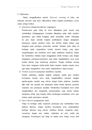 T u g a s K a p i t a | 6 
b. Pelaksanaan 
Dalam mengaplikasikan metode Discovery Learning di kelas, ada 
beberapa prosedur yang harus dilaksanakan dalam kegiatan pembelajara, secara 
umum sebagai berikut. 
1) Stimulation (stimulasi/pemberian rangsangan) 
Pertama-tama pada tahap ini siswa dihadapkan pada sesuatu yang 
menimbulkan kebingungannya, kemudian dilanjutkan untuk tidak memberi 
generalisasi, agar timbul keinginan untuk menyelidiki sendiri. Disamping 
itu guru dapat memulai kegiatan pembelajaran dengan mengajukan 
pertanyaan, anjuran membaca buku, dan aktivitas belajar lainnya yang 
mengarah pada persiapan pemecahan masalah. Stimulasi pada tahap ini 
berfungsi untuk menyediakan kondisi interaksi belajar yang dapat 
mengembangkan dan membantu siswa untuk melakukan eksplorasi. Dalam 
hal memberikan stimulasi dapat menggunakan teknik bertanya yaitu dengan 
mengajukan pertanyaan-pertanyaan yang dapat menghadapkan siswa pada 
kondisi internal yang mendorong eksplorasi. Dengan demikian seorang 
Guru harus menguasai teknik-teknik dalam memberi stimulus kepada siswa 
agar tujuan mengaktifkan siswa untuk mengeksplorasi dapat tercapai. 
2) Problem statement (pernyataan/ identifikasi masalah) 
Setelah melakukan stimulasi langkah selanjutya adalah guru memberi 
kesempatan kepada siswa untuk mengidentifikasi sebanyak mungkin 
agenda-agenda masalah yang relevan dengan bahan pelajaran, kemudian 
pilih salah satu masalah dan dirumuskan dalam bentuk hipotesis (jawaban 
sementara atas pertanyaan masalah). Memberikan kesempatan siswa untuk 
mengidentifikasi dan menganalisa permasasalahan yang mereka hadapi, 
merupakan teknik yang berguna dalam membangun pemahaman siswa agar 
terbiasa untuk menemukan masalah. 
3) Data collection (pengumpulan data). 
Tahap ini berfungsi untuk menjawab pertanyaan atau membuktikan benar 
tidaknya hipotesis, dengan memberi kesempatan siswa mengumpulkan 
berbagai informasi yang relevan, membaca literatur, mengamati objek, 
wawancara dengan nara sumber, melakukan uji coba sendiri dan 
sebagainya. Konsekuensi dari tahap ini adalah siswa belajar secara aktif 
 