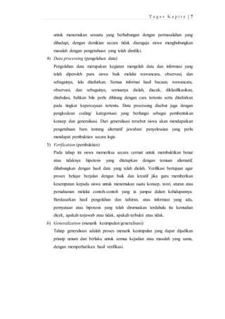 T u g a s K a p i t a | 7 
untuk menemukan sesuatu yang berhubungan dengan permasalahan yang 
dihadapi, dengan demikian secara tidak disengaja siswa menghubungkan 
masalah dengan pengetahuan yang telah dimiliki. 
4) Data processing (pengolahan data) 
Pengolahan data merupakan kegiatan mengolah data dan informasi yang 
telah diperoleh para siswa baik melalui wawancara, observasi, dan 
sebagainya, lalu ditafsirkan. Semua informai hasil bacaan, wawancara, 
observasi, dan sebagainya, semuanya diolah, diacak, diklasifikasikan, 
ditabulasi, bahkan bila perlu dihitung dengan cara tertentu serta ditafsirkan 
pada tingkat kepercayaan tertentu. Data processing disebut juga dengan 
pengkodean coding/ kategorisasi yang berfungsi sebagai pembentukan 
konsep dan generalisasi. Dari generalisasi tersebut siswa akan mendapatkan 
pengetahuan baru tentang alternatif jawaban/ penyelesaian yang perlu 
mendapat pembuktian secara logis 
5) Verification (pembuktian) 
Pada tahap ini siswa memeriksa secara cermat untuk membuktikan benar 
atau tidaknya hipotesis yang ditetapkan dengan temuan alternatif, 
dihubungkan dengan hasil data yang telah diolah. Verifikasi bertujuan agar 
proses belajar berjalan dengan baik dan kreatif jika guru memberikan 
kesempatan kepada siswa untuk menemukan suatu konsep, teori, aturan atau 
pemahaman melalui contoh-contoh yang ia jumpai dalam kehidupannya. 
Berdasarkan hasil pengolahan dan tafsiran, atau informasi yang ada, 
pernyataan atau hipotesis yang telah dirumuskan terdahulu itu kemudian 
dicek, apakah terjawab atau tidak, apakah terbukti atau tidak. 
6) Generalization (menarik kesimpulan/generalisasi) 
Tahap generalisasi adalah proses menarik kesimpulan yang dapat dijadikan 
prinsip umum dan berlaku untuk semua kejadian atau masalah yang sama, 
dengan memperhatikan hasil verifikasi. 
 