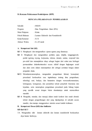 T u g a s K a p i t a | 8 
D. Rencana Pelaksanaan Pembelajaran (RPP) 
RENCANA PELAKSANAAN PEMBELAJARAN 
Sekolah : SMAN 
Program : Ilmu Pengetahuan Alam (IPA) 
Mata Pelajaran : Kimia 
Pokok Bahasan : Larutan Elektrolit dan Nonelektrolit 
Kelas/Semester : X/ II 
Alokasi Waktu : 6 x 45 menit 
A. Kompetensi Inti (KI) 
KI 1: Menghayati dan mengamalkan ajaran agama yang dianutnya. 
KI 2: Menghayati dan mengamalkan perilaku jujur, disiplin, tanggungjawab, 
peduli (gotong royong, kerjasama, toleran, damai), santun, responsif dan 
pro-aktif dan menunjukkan sikap sebagai bagian dari solusi atas berbagai 
permasalahan dalamberinteraksi secara efektif dengan lingkungan sosial 
dan alam serta dalam menempatkan diri sebagai cerminan bangsa dalam 
pergaulan dunia. 
KI 3: Memahami,menerapkan, menganalisis pengetahuan faktual, konseptual, 
prosedural berdasarkan rasa ingintahunya tentang ilmu pengetahuan, 
teknologi, seni, budaya, dan humaniora dengan wawasankemanusiaan, 
kebangsaan, kenegaraan, dan peradaban terkait penyebab fenomena dan 
kejadian, serta menerapkan pengetahuan prosedural pada bidang kajian 
yang spesifik sesuai dengan bakat danminatnya untuk memecahkan 
masalah. 
KI 4: Mengolah, menalar, dan menyaji dalam ranah konkret dan ranah abstrak 
terkait dengan pengembangan dari yang dipelajarinya di sekolah secara 
mandiri, dan mampu menggunakan metoda sesuai kaidah keilmuan. 
B. Kompetensi Dasar (KD) dan Indikator 
KD dari KI 3 
3.8. Menganalisis sifat larutan elektrolit dan larutan nonelektrolit berdasarkan 
daya hantar listriknya. 
 