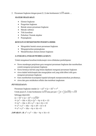 2. Persamaan lingkaran dengan pusat (5, 2) dan berdiameter 2√13 adalah….
MATERI PRASYARAT:
 Elemen lingkaran
 Pengertian lingkaran
 Bentuk umum persamaan lingkaran
 Metode subtitusi
 Titik koordinat
 Perkalian 2 bentuk alajabar
 Perpangkatan
KESULITAN/MINKONSEPSI PESERTA DIDIK:
 Mengetahui bentuk umum persamaan lingkaran
 Mengoperasikan perpangkatan
 Mendefinisikan elemen-elemen lingkaran
LANGKAH-LANGKAH PEMBELAJARAN:
Untuk mengatasai kesulitan/minkonsepsi siswa dilakukan pembelajaran:
 Siswa mendengar penjelasan guru mengenai persamaan lingkaran dan memberikan
contoh mengenai persamaan lingkaran
 Siswa bertanya hal-hal yang belum dipahami mengenai persamaan lingkaran
 siswa duduk berkelompok dan mengerjakan soal yang telah diberi oleh guru
mengenai persamaan lingkaran
 Guru memberikan kesempatan kepada kelompok mempresentasikan jawabannya.
 siswa dan guru melakukan refleksi dan membuat rangkuman
PENYELESAIAN:
Persamaan lingkaran standar (𝑥 − 𝑎)2
+ (𝑦 − 𝑏)2
= 𝑟2
Untuk pusat (5, 2) dan berdiameter 2√13 atau jari-jari =
1
2
𝑑 =
1
2
(2√13) = √13
Sehingga diperoleh:
(𝑥 − 5)2
+ (𝑦 − 2)2
= (√13)2
 (𝑥2
− 10𝑥 + 25) + (𝑦2
− 4𝑦 + 4) = 13
 (𝑥2
− 10𝑥 + 25 + 𝑦2
− 4𝑦 + 4) = 13
 𝑥2
+ 𝑦2
− 10𝑥 − 4𝑦 + 29 − 13 = 0
 𝑥2
+ 𝑦2
− 10𝑥 − 4𝑦 + 16 = 0
JAWABAN : D. 𝑥2
+ 𝑦2
− 10𝑥 − 4𝑦 + 16 = 0
 