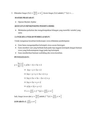 3. Diketahui fungsi 𝑓(𝑥) =
5𝑥+2
3𝑥−1
; 𝑥 ≠
1
3
. Invers fungsi 𝑓(𝑥) adalah 𝑓−1(𝑥) =......
MATERI PRASYARAT:
 Operasi Bentuk Aljabar
KESULITAN/MINKONSEPSI PESERTA DIDIK:
 Melakukan perkalian dan mengelompokkan bilangan yang memiliki variabel yang
sama
LANGKAH-LANGKAH PEMBELAJARAN:
Untuk mengatasai kesulitan/minkonsepsi siswa dilakukan pembelajaran:
 Guru harus mengumpulkan kelompok siswa secara heterogen
 Guru memberi soal yang berbeda-beda pada tiap anggota kelompok dengan bantuan
siswa yang berkemampuan tinggi pada tiap kelompok.
 Guru memberikan bantuan scafolding jika siswa kesulitan.
PENYELESAIAN:
𝑦 =
5𝑥 + 2
3𝑥 − 1
= 𝑦(3𝑥 − 1) = 5𝑥 + 2
 3𝑥𝑦 − 𝑦 = 5𝑥 + 2
 3𝑥𝑦 − 𝑦 + 𝑦 = 5𝑥 + 2 + 𝑦
 3𝑥𝑦 + 5𝑥 = 5𝑥 − 5𝑥 + 2 + 𝑦
 3𝑥𝑦 + 5𝑥 = 𝑦 + 2
 𝑥(3𝑦 + 5) = 𝑦 + 2
 𝑥 =
𝑦+2
3𝑦+5
= 𝑓−1(𝑦) =
𝑦+2
3𝑦+5
; 𝑥 ≠
5
3
Jadi, fungsi invers dari 𝑦 =
5𝑥+2
3𝑥−1
adalah 𝑓−1(𝑥) =
𝑥+2
3𝑥+5
; 𝑥 ≠
5
3
JAWABAN: C.
𝑥+2
3𝑥+5
; 𝑥 ≠
5
3
 