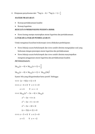 4. Himpunan penyelesaian dari 36
log (x – 4) + 36
log (x + 1) <
1
2
MATERI PRASYARAT:
 Konsep pertidaksamaan kuadrat
 Konsep logaritma
KESULITAN/MISKONSEPSI PESERTA DIDIK:
 Siswa kurang mampu menerapkan aturan logaritma dan pertidaksamaan.
LANGKAH-LANGKAH PEMBELAJARAN:
Untuk mengatasai kesulitan/miskonsepsi siswa dilakukan pembelajaran:
 Siswa bekerja secara berkelompok dan siswa sendiri diminta mengerjakan soal yang
berkenaan dengan penerapan aturan logaritma dan pertidaksamaan
 Siswa bekerja secara berkelompok dan siswa sendiri diminta menyimpulkan
mengenai penggunaan aturan logaritma dan pertidaksamaan kuadrat.
PENYELESAIAN:
36𝑙𝑜𝑔(𝑥 − 4) + 36𝑙𝑜𝑔(𝑥 + 1) <
1
2
36𝑙𝑜𝑔(𝑥 − 4) + 36𝑙𝑜𝑔(𝑥 + 1) < 36𝑙𝑜𝑔(36)
1
2
Syarat: bila yang dilogaritmakan harus positif. Sehingga:
<=> (𝑥 − 4)(𝑥 + 1) > 0
<=> 𝑥 − 4 = 0 V 𝑥 + 1 = 0
𝑥 = 4 V 𝑥 = −1
<=> 36𝑙𝑜𝑔(𝑥2
− 3𝑥 − 4) < 36𝑙𝑜𝑔6
𝑥2
− 3𝑥 − 4 < 6
𝑥2
− 3𝑥 − 4 − 6 < 0
𝑥2
− 3𝑥 − 10 < 0
(𝑥 − 5)(𝑥 + 2) > 0
<=> 𝑥 − 5 = 0 V 𝑥 + 2 = 0
𝑥 = 5 V 𝑥 = −2
 