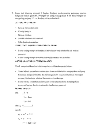 5. Seutas tali dipotong menjadi 8 bagian. Panjang masing-masing potongan tersebut
mengikuti barisan geometri. Potongan tali yang paling pendek 4 cm dan potongan tali
yang paling panjang 512 cm. Panjang tali semula adalah....
MATERI PRASYARAT:
 Konsep barisan dan deret
 Konsep pangkat
 Konsep pecahan
 Metode eliminasi dan subtitusi
 Sifat distribusi perkalian
KESULITAN/ MISKONSEPSI PESERTA DIDIK:
 Siswa kurang mampu membedakan barisan dan deret aritmatika dan barisan
geometri.
 Siswa kurang mampu menerapkan metode subtitusi dan eliminasi
LANGKAH-LANGKAH PEMBELAJARAN:
Untuk mengatasai kesulitan/miskonsepsi siswa dilakukan pembelajaran:
 Siswa bekerja secara berkelompok dan siswa sendiri diminta mengerjakan soal yang
berkenaan dengan aritmatika dan barisan geometri yang membutuhkan penerapan
metode eliminasi dan subtitusi dalam menyelesaikannya.
 Siswa bekerja secara berkelompok dan siswa sendiri diminta menyimpulkan
mengenai barisan dan deret aritmatika dan barisan geometri.
PENYELESAIAN:
Dik : N = 8
U1 = 4 cm
U8 = 512
Dit : 𝑠8 =.................?
Jawab:
𝑢8 = 𝑎𝑟7
= 512
𝑢1 = 𝑎 = 4
𝑟7
= 128 = 27
 