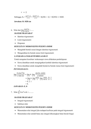 𝑟 = 2
Sehingga, S8 =
𝑎(𝑟 𝑛−1)
𝑟−1
=
4((2)8−1)
2−1
= 4(256 − 1) = 4(255) = 1020.
Jawaban: B. 1020 cm
6. Nilai dari lim
𝑥→0
4𝑠𝑖𝑛22𝑥
𝑥 tan 2𝑥
=.......
MATERI PRASYARAT
 Identitas trigonometri
 Limit trigonometri
 Eksponen
KESULITAN/ MISKONSEPSI PESERTA DIDIK
 Mengubah bentuk sesuai dengan identitas trigonometri
 Mengarahkan ke bentuk rumus limit trigonometri
LANGKAH-LANGKAH PEMBELAJARAN
Untuk mengatasi kesulitan/ miskonsepsi siswa dilakukan pembelajaran:
 Siswa diarahkan untuk mengingatkan kembali identitas trigonometri
 Siswa diarahkan untuk mengubah bentuk ke bentuk rumus limit trigonometri
PENYELESAIAN:
lim
𝑥→0
4 𝑠𝑖𝑛𝑥2
2𝑥
𝑥 𝑡𝑎𝑛 2𝑥
= lim
𝑥→0
4 . lim
𝑥→0
sin 2𝑥. 𝑠𝑖𝑛2𝑥
𝑥 𝑡𝑎𝑛2𝑥
= lim
𝑥→0
4 . lim
𝑥→0
𝑠𝑖𝑛2𝑥
𝑥
. lim
𝑥→0
𝑠𝑖𝑛2𝑥
tan 2𝑥
.
2𝑥
2𝑥
.
2
2
= 4. 2. 1
= 8.
JAWABAN: E. 8
7. Nilai ∫ 𝐶𝑜𝑠2
𝑥 𝑑𝑥
𝜋
2
0
=..........
MATERI PRASYARAT
 Integral trigonometri
 Subtitusi nilai
KESULITAN/ MISKONSEPSI PESERTA DIDIK
 Menentukan nilai integral jika terdapat koefisien pada integral trigonometri
 Menentukan nilai setelah batas atas integral dikurangkan batas bawah fungsi
 