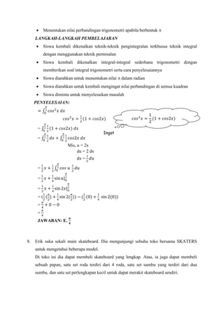  Menentukan nilai perbandingan trigonometri apabila berbentuk 
LANGKAH-LANGKAH PEMBELAJARAN
 Siswa kembali dikenalkan teknik-teknik pengintegralan terkhusus teknik integral
dengan menggunakan teknik permisalan
 Siswa kembali dikenalkan integral-integral sederhana trigonometri dengan
memberikan soal integral trigonometri serta cara penyelesaiannya
 Siswa diarahkan untuk menentukan nilai  dalam radian
 Siswa diarahkan untuk kembali mengingat nilai perbandingan di semua kuadran
 Siswa diminta untuk menyelesaikan masalah
PENYELESAIAN:
= ∫ 𝑐𝑜𝑠2
𝑥 𝑑𝑥
𝜋
2
0
𝑐𝑜𝑠2
𝑥 =
1
2
(1 + 𝑐𝑜𝑠2𝑥)
= ∫
1
2
(1 + 𝑐𝑜𝑠2𝑥) 𝑑𝑥
𝜋
2
0
= ∫
1
2
𝑑𝑥 + ∫
1
2
𝑐𝑜𝑠2𝑥 𝑑𝑥
𝜋
2
0
𝜋
2
0
Mis, u = 2x
du = 2 dx
dx =
1
2
𝑑𝑢
=
1
2
𝑥 +
1
2
∫ 𝑐𝑜𝑠 𝑢
1
2
𝑑𝑢
𝜋
2
0
=
1
2
𝑥 +
1
4
sin 𝑢|0
𝜋
2
=
1
2
𝑥 +
1
4
sin 2𝑥|0
𝜋
2
= (
1
2
(
𝜋
2
) +
1
4
sin 2(
𝜋
2
)) − (
1
2
(0) +
1
4
sin 2(0))
=
𝜋
4
+ 0 − 0
=
𝜋
4
JAWABAN: E.
𝝅
𝟒
8. Erik suka sekali main skateboard. Dia mengunjungi sebuha toko bersama SKATERS
untuk mengetahui beberapa model.
Di toko ini dia dapat membeli skateboard yang lengkap. Atau, ia juga dapat membeli
sebuah papan, satu set roda terdiri dari 4 roda, satu set sumbu yang terdiri dari dua
sumbu, dan satu set perlengkapan kecil untuk dapat merakit skateboard sendiri.
𝑐𝑜𝑠2
𝑥 =
1
2
(1 + 𝑐𝑜𝑠2𝑥)
Ingat
 